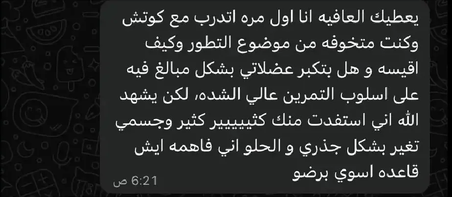 رد متدرب على واتساب: يعطيك العافيه انا اول مره اتدرب مع كوتش وكنت متخوفه من موضوع التطور وكيف اقيسه و هل بتكبر عضلاتي بشكل مبالغ فيه على اسلوب التمرين عالي الشده، لكن يشهد الله اني استفدت منك كثيييير كثير وجسمي تغير بشكل جذري و الحلو اني فاهمه ايش قاعده اسوي برضو